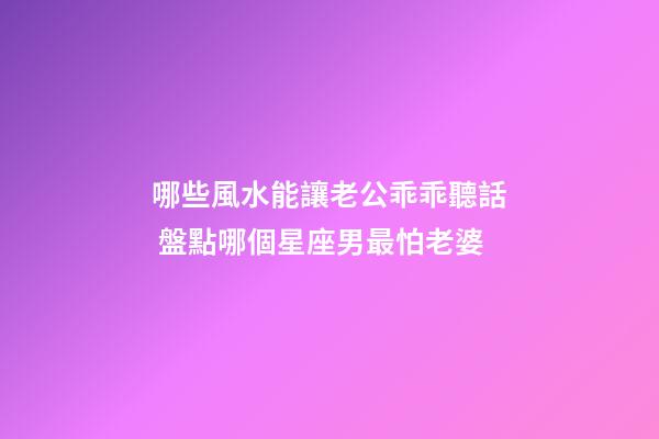哪些風水能讓老公乖乖聽話 盤點哪個星座男最怕老婆